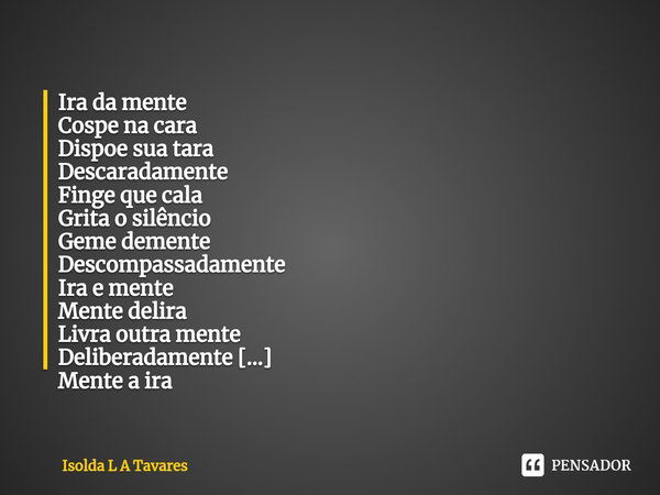 ⁠Ira da mente
Cospe na cara
Dispoe sua tara
Descaradamente Finge que cala
Grita o silêncio
Geme demente
Descompassadamente Ira e mente
Mente delira
Livra outra ... Frase de Isolda L A Tavares.