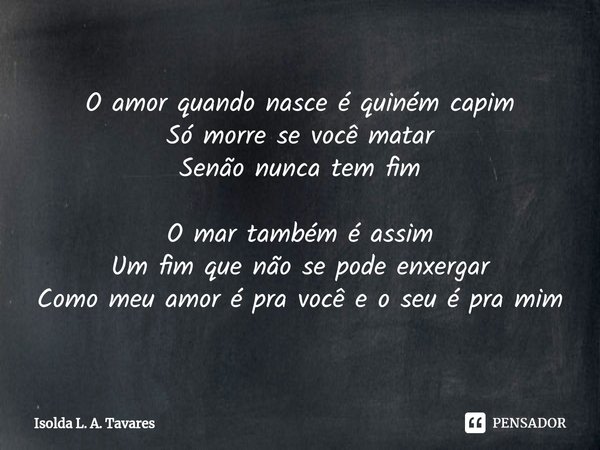 ⁠O amor quando nasce é quiném capim
Só morre se você matar
Senão nunca tem fim O mar também é assim
Um fim que não se pode enxergar
Como meu amor é pra você e o... Frase de Isolda L. A. Tavares.