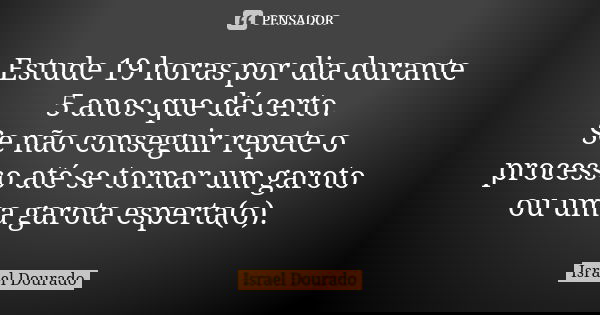 Estude 19 horas por dia durante 5 anos que dá certo. Se não conseguir repete o processo até se tornar um garoto ou uma garota esperta(o).... Frase de Israel Dourado.