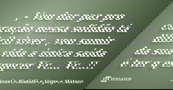 , - Vou dar paz pro coração nessa solidão tá dificil viver , vou sumir da sua vida a única saída é ter q esqecer Vc... Vc..!!... Frase de Israel e Rodolfo e Jorge e Mateus.