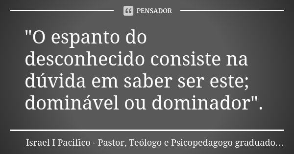 "O espanto do desconhecido consiste na dúvida em saber ser este; dominável ou dominador".... Frase de Israel I Pacifico. Pastor, Teólogo e Psicopedagogo graduado pela UMESP..