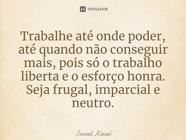 ⁠Trabalhe até onde poder, até quando não conseguir mais, pois só o trabalho liberta e o esforço honra. Seja frugal, imparcial e neutro.... Frase de Israel Kiesel.