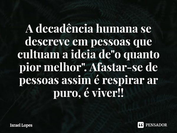 ⁠A decadência humana se descreve em pessoas que cultuam a ideia de "o quanto pior melhor". Afastar-se de pessoas assim é respirar ar puro, é viver!!... Frase de Israel Lopes.