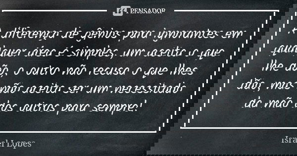 A diferença de gênios para ignorantes em qualquer área é simples, um aceita o que lhe dão, o outro não recusa o que lhes dão, mas não aceita ser um necessitado ... Frase de Israel Lopes.