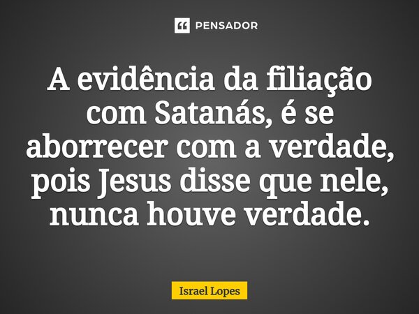 A evidência da filiação com Satanás, é se aborrecer com a verdade, pois Jesus disse que nele, nunca houve verdade.... Frase de Israel Lopes.