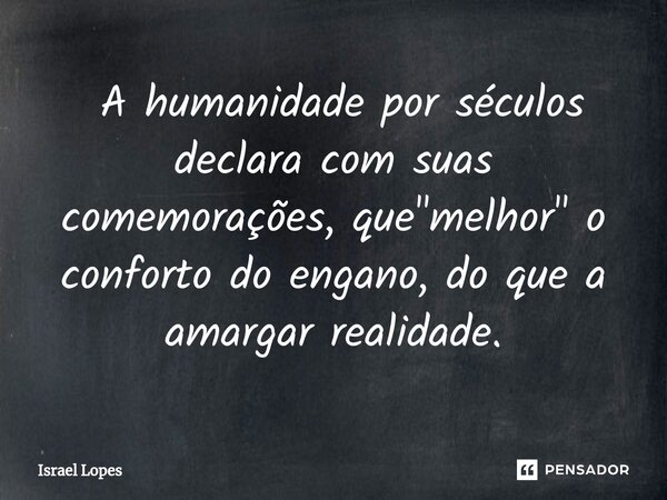 ⁠ A humanidade por séculos declara com suas comemorações, que "melhor" o conforto do engano, do que a amargar realidade.... Frase de Israel Lopes.