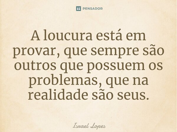 ⁠A loucura está em provar, que sempre são outros que possuem os problemas, que na realidade são seus.... Frase de Israel Lopes.