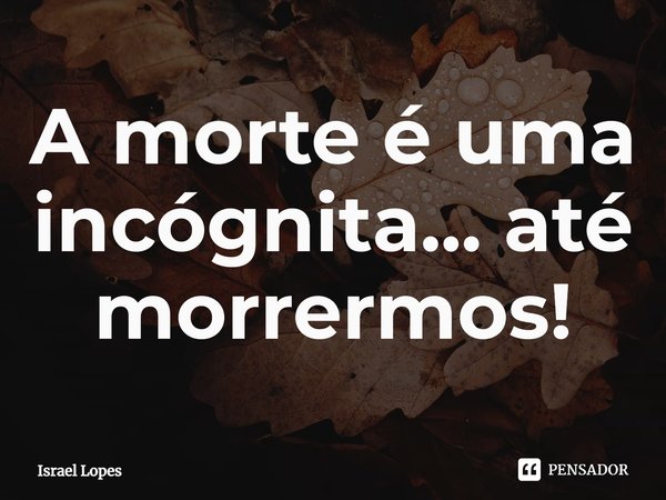 ⁠A morte é uma incógnita... até morrermos!... Frase de Israel Lopes.