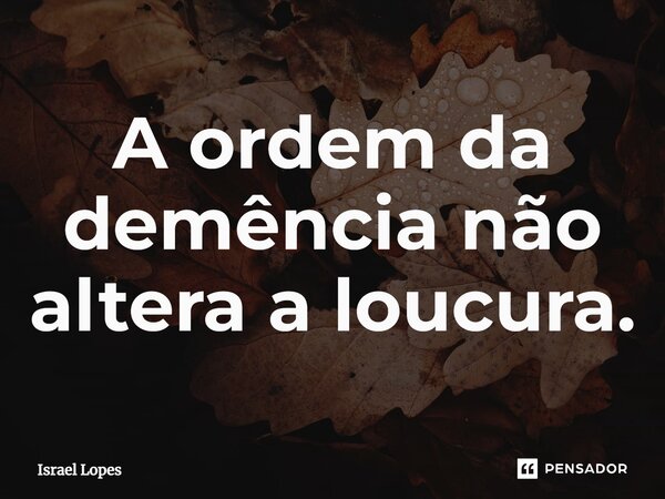 A ordem da demência não altera a loucura.... Frase de Israel Lopes.