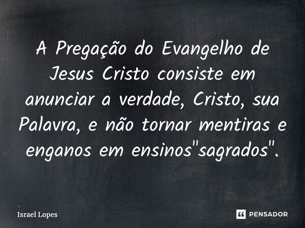 ⁠A Pregação do Evangelho de Jesus Cristo consiste em anunciar a verdade, Cristo, sua Palavra, enão tornar mentiras e enganos em ensinos "sagrados".... Frase de Israel Lopes.