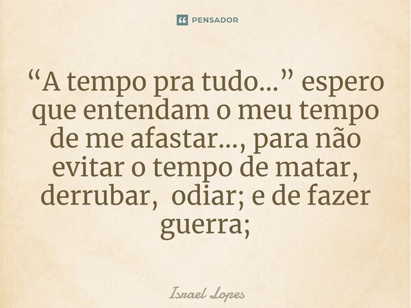 ⁠“A tempo pra tudo...” espero que entendam o meu tempo de me afastar..., para não evitar o tempo de matar, derrubar, odiar; e de fazer guerra;... Frase de Israel Lopes.