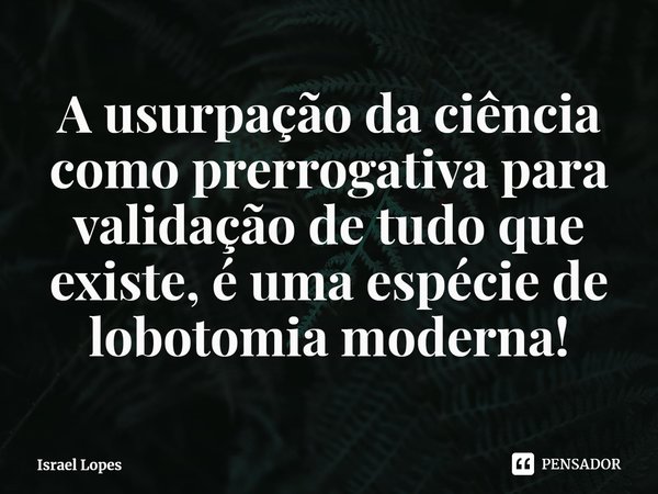 A usurpação da ciência como prerrogativa para validação de tudo que existe, é uma espécie de lobotomia moderna!... Frase de Israel Lopes.