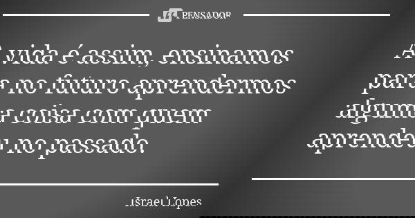 A vida é assim, ensinamos para no futuro aprendermos alguma coisa com quem aprendeu no passado.... Frase de Israel Lopes.
