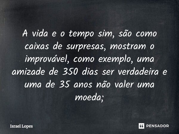 ⁠A vida e o tempo sim, são como caixas de surpresas, mostram o improvável, como exemplo, uma amizade de 350 dias ser verdadeira e uma de 35 anos não valer uma m... Frase de Israel Lopes.