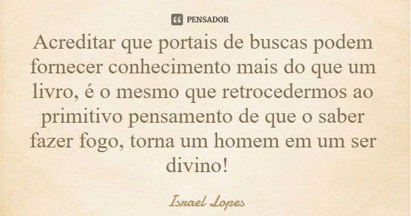 Acreditar que portais de buscas podem fornecer conhecimento mais do que um livro, é o mesmo que retrocedermos ao primitivo pensamento de que o saber fazer fogo,... Frase de Israel Lopes.