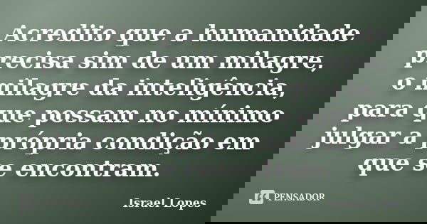 Acredito que a humanidade precisa sim de um milagre, o milagre da inteligência, para que possam no mínimo julgar a própria condição em que se encontram.... Frase de Israel Lopes.
