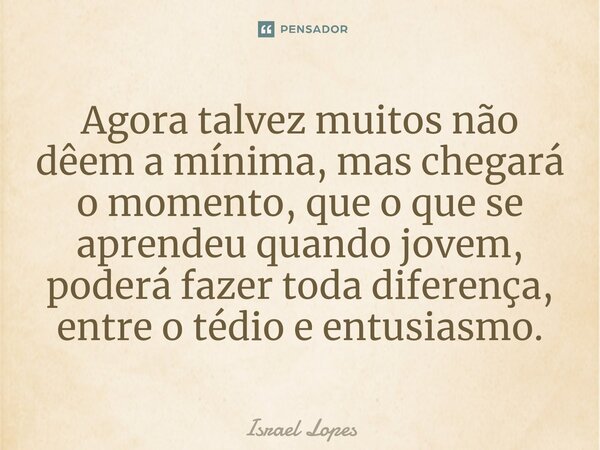 ⁠Agora talvez muitos não dêem a mínima, mas chegará o momento, que o que se aprendeu quando jovem, poderá fazer toda diferença, entre o tédio e entusiasmo.... Frase de Israel Lopes.