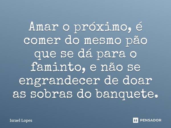 ⁠Amar o próximo, é comer do mesmo pão que se dá para o faminto, e não se engrandecer de doar as sobras do banquete.... Frase de Israel Lopes.