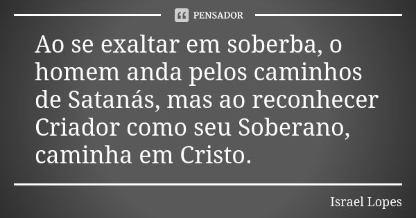 Ao se exaltar em soberba, o homem anda pelos caminhos de Satanás, mas ao reconhecer Criador como seu Soberano, caminha em Cristo.... Frase de Israel Lopes.