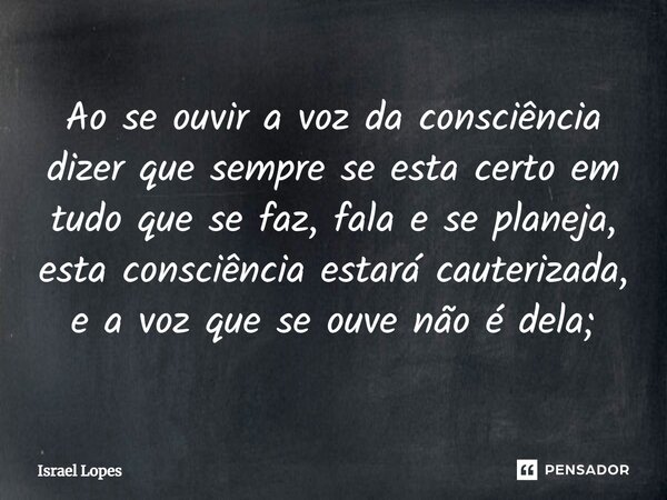 ⁠Ao se ouvir a voz da consciência dizer que sempre se esta certo em tudo que se faz, fala e se planeja, esta consciência estará cauterizada, e a voz que se ouve... Frase de Israel Lopes.