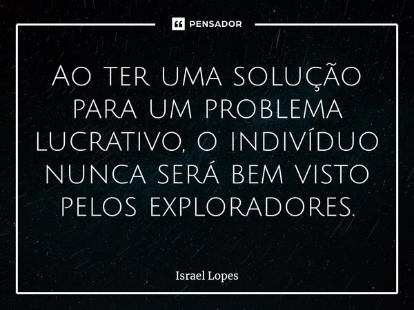 Ao ter uma solução para um problema lucrativo, o indivíduo nunca será bem visto pelos exploradores.... Frase de Israel Lopes.