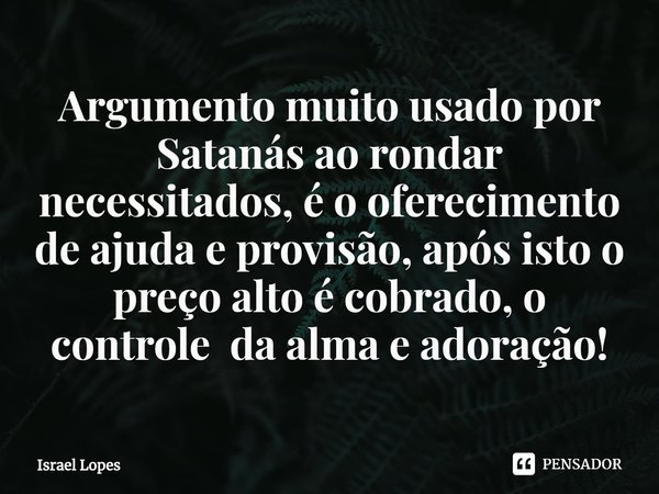 Argumento muito usado por Satanás ao rondar necessitados, é o oferecimento de ajuda e provisão, após isto o preço alto é cobrado, o controle da alma e adoração!... Frase de Israel Lopes.