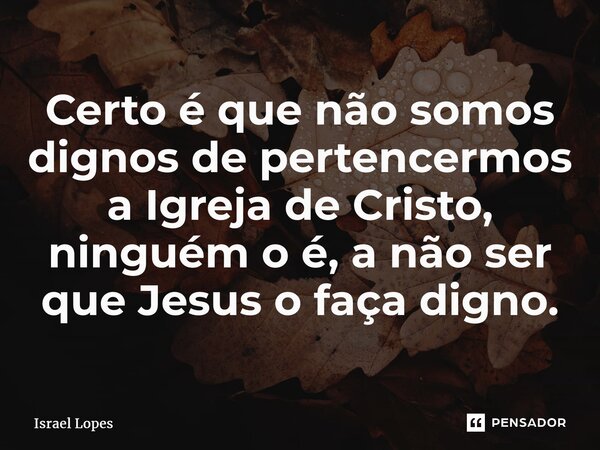 ⁠Certo é que não somos dignos de pertencermos a Igreja de Cristo, ninguém o é, a não ser que Jesus o faça digno.... Frase de Israel Lopes.