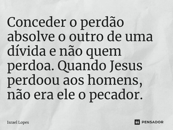 ⁠Conceder o perdão absolve o outro de uma dívida e não quem perdoa. Quando Jesus perdoou aos homens, não era ele o pecador.... Frase de Israel Lopes.