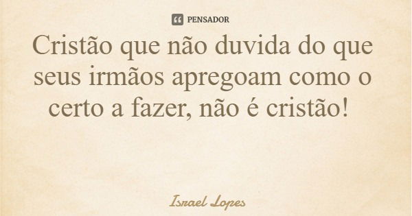 Cristão que não duvida do que seus irmãos apregoam como o certo a fazer, não é cristão!... Frase de Israel Lopes.