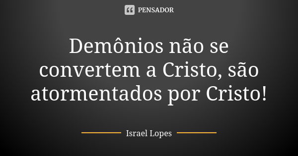 Demônios não se convertem a Cristo, são atormentados por Cristo!... Frase de Israel Lopes.