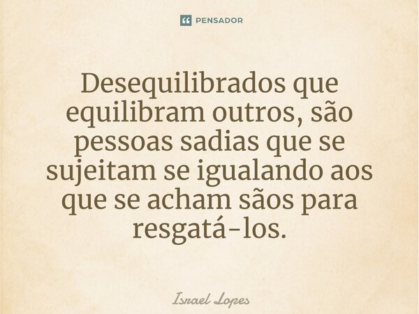 Desequilibrados que equilibram outros, são pessoas sadias que se sujeitam se igualando aos que se acham sãos para resgatá-los.... Frase de Israel Lopes.