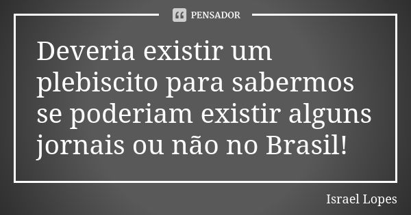 Deveria existir um plebiscito para sabermos se poderiam existir alguns jornais ou não no Brasil!... Frase de Israel Lopes.