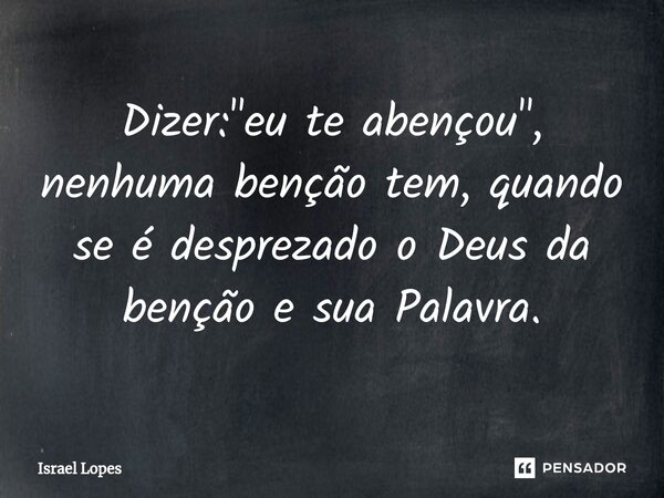 Dizer: "eu te abençou", nenhuma benção tem, quando se é desprezado o Deus da benção e sua Palavra.... Frase de Israel Lopes.