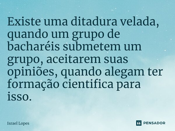 ⁠Existe uma ditadura velada, quando um grupo de bacharéis submetem um grupo, aceitarem suas opiniões, quando alegam ter formação cientifica para isso.... Frase de Israel Lopes.