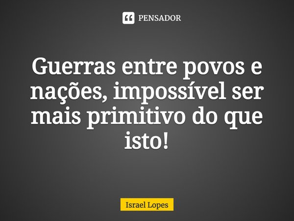 ⁠Guerras entre povos e nações, impossível ser mais primitivo do que isto!... Frase de Israel Lopes.