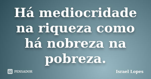 Há mediocridade na riqueza como há nobreza na pobreza.... Frase de Israel Lopes.