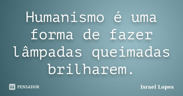 Humanismo é uma forma de fazer lâmpadas queimadas brilharem.... Frase de Israel Lopes.