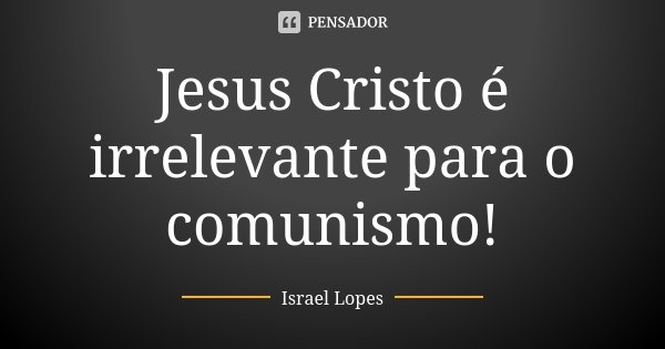 Jesus Cristo é irrelevante para o comunismo!... Frase de Israel Lopes.