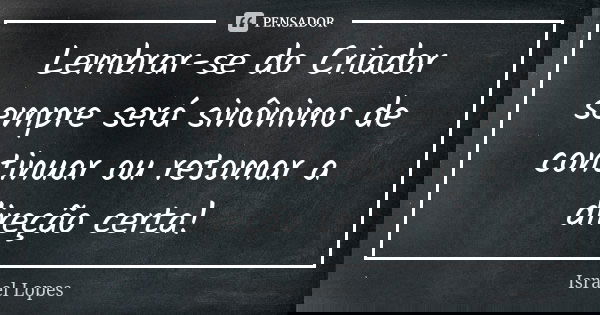 Lembrar-se do Criador sempre será sinônimo de continuar ou retomar a direção certa!... Frase de Israel Lopes.
