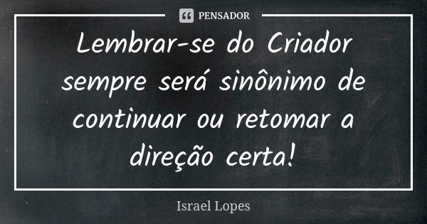 Lembrar-se do Criador sempre será sinônimo de continuar ou retomar a direção certa!... Frase de Israel Lopes.