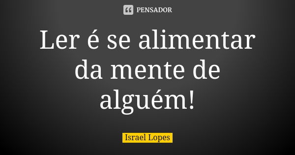 Ler é se alimentar da mente de alguém!... Frase de Israel Lopes.