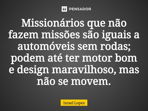 Missionários que não fazem missões são iguais a automóveis sem rodas; podem até ter motor bom e design maravilhoso, mas não se movem.... Frase de Israel Lopes.