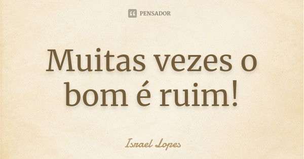 Muitas vezes o bom é ruim!... Frase de Israel Lopes.