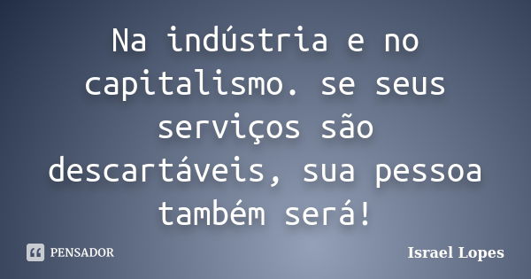 Na indústria e no capitalismo. se seus serviços são descartáveis, sua pessoa também será!... Frase de Israel Lopes.