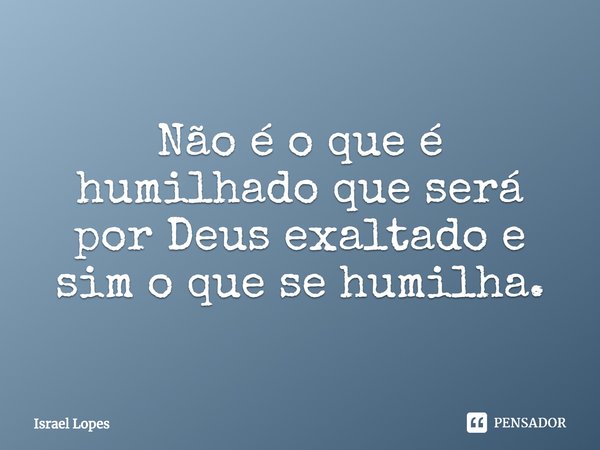 ⁠Não é o que é humilhado que será por Deus exaltado, e sim o que se humilha.... Frase de Israel Lopes.