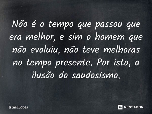 Não é ⁠o tempo que passou que era melhor, e sim o homem que não evoluiu, não teve melhoras no tempo presente. Por isto, a ilusão do saudosismo.... Frase de Israel Lopes.