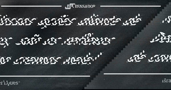 Nossas ações diante de Deus, são os reflexos de como cremos nele!... Frase de Israel Lopes.