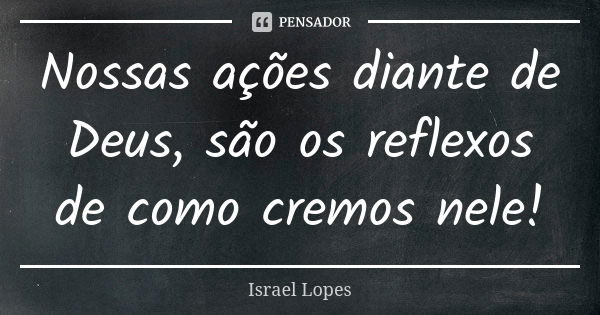 Nossas ações diante de Deus, são os reflexos de como cremos nele!... Frase de Israel Lopes.