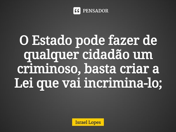 O Estado pode fazer de qualquer cidadão um criminoso, basta criar a Lei que vai incrimina-lo;... Frase de Israel Lopes.