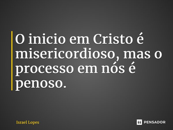 O inicio em Cristo é misericordioso, mas o processo em nós é penoso.... Frase de Israel Lopes.